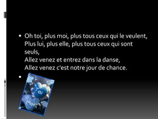  Oh toi, plus moi, plus tous ceux qui le veulent,
    Plus lui, plus elle, plus tous ceux qui sont
    seuls,
    Allez venez et entrez dans la danse,
    Allez venez c'est notre jour de chance.

 