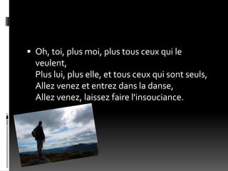  Oh, toi, plus moi, plus tous ceux qui le
  veulent,
  Plus lui, plus elle, et tous ceux qui sont seuls,
  Allez venez et entrez dans la danse,
  Allez venez, laissez faire l'insouciance.
 