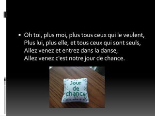  Oh toi, plus moi, plus tous ceux qui le veulent,
  Plus lui, plus elle, et tous ceux qui sont seuls,
  Allez venez et entrez dans la danse,
  Allez venez c'est notre jour de chance.
 