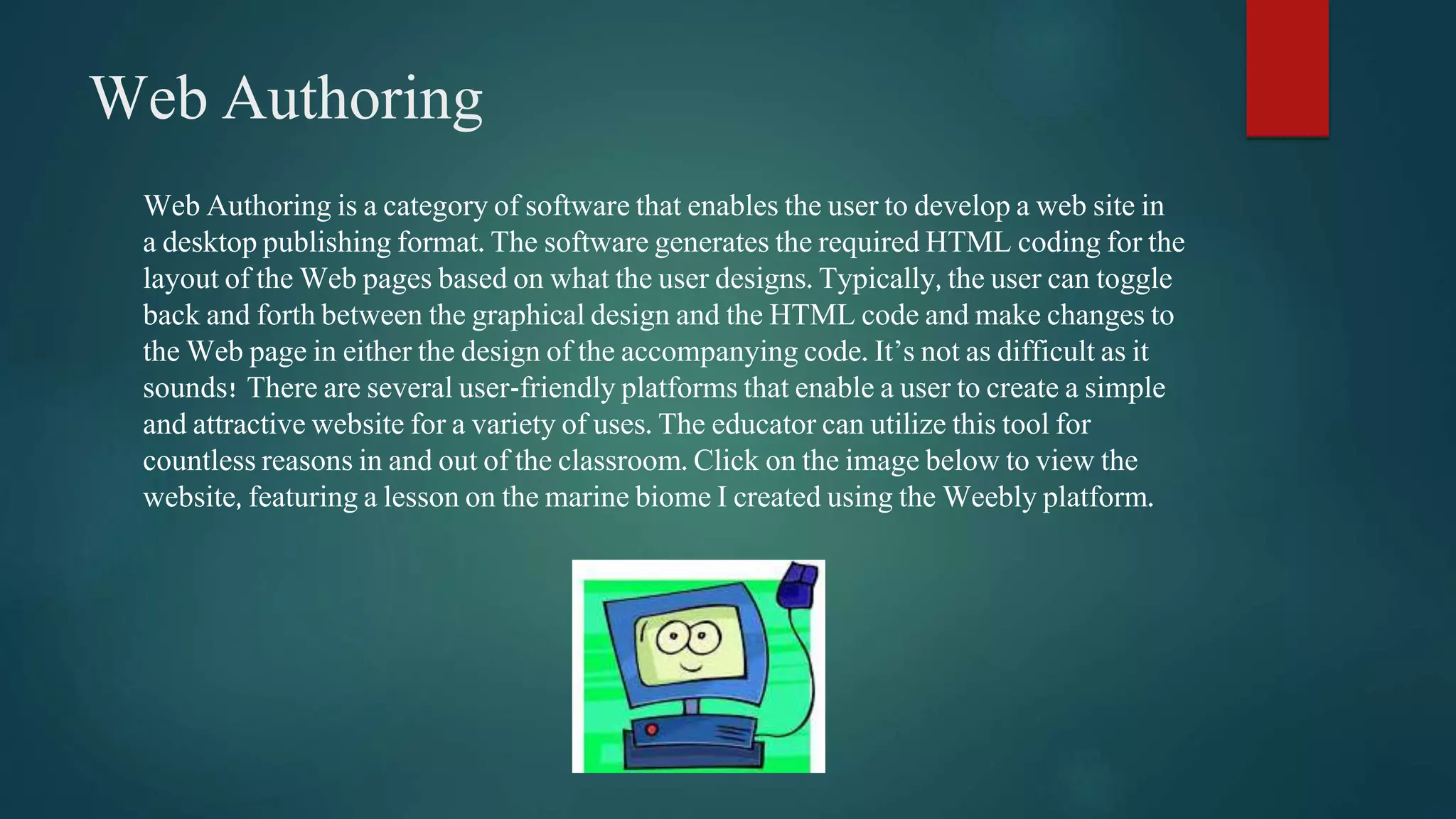 Web Authoring 
Web Authoring is a category of software that enables the user to develop a web site in 
a desktop publishing format. The software generates the required HTML coding for the 
layout of the Web pages based on what the user designs. Typically, the user can toggle 
back and forth between the graphical design and the HTML code and make changes to 
the Web page in either the design of the accompanying code. It’s not as difficult as it 
sounds! There are several user-friendly platforms that enable a user to create a simple 
and attractive website for a variety of uses. The educator can utilize this tool for 
countless reasons in and out of the classroom. Click on the image below to view the 
website, featuring a lesson on the marine biome I created using the Weebly platform. 
 