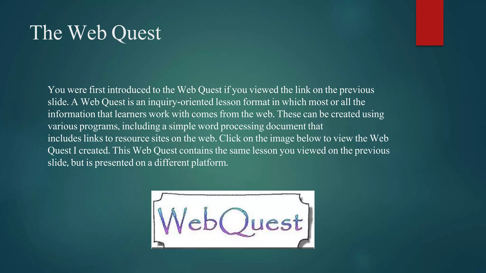 The Web Quest 
You were first introduced to the Web Quest if you viewed the link on the previous 
slide. A Web Quest is an inquiry-oriented lesson format in which most or all the 
information that learners work with comes from the web. These can be created using 
various programs, including a simple word processing document that 
includes links to resource sites on the web. Click on the image below to view the Web 
Quest I created. This Web Quest contains the same lesson you viewed on the previous 
slide, but is presented on a different platform. 
 