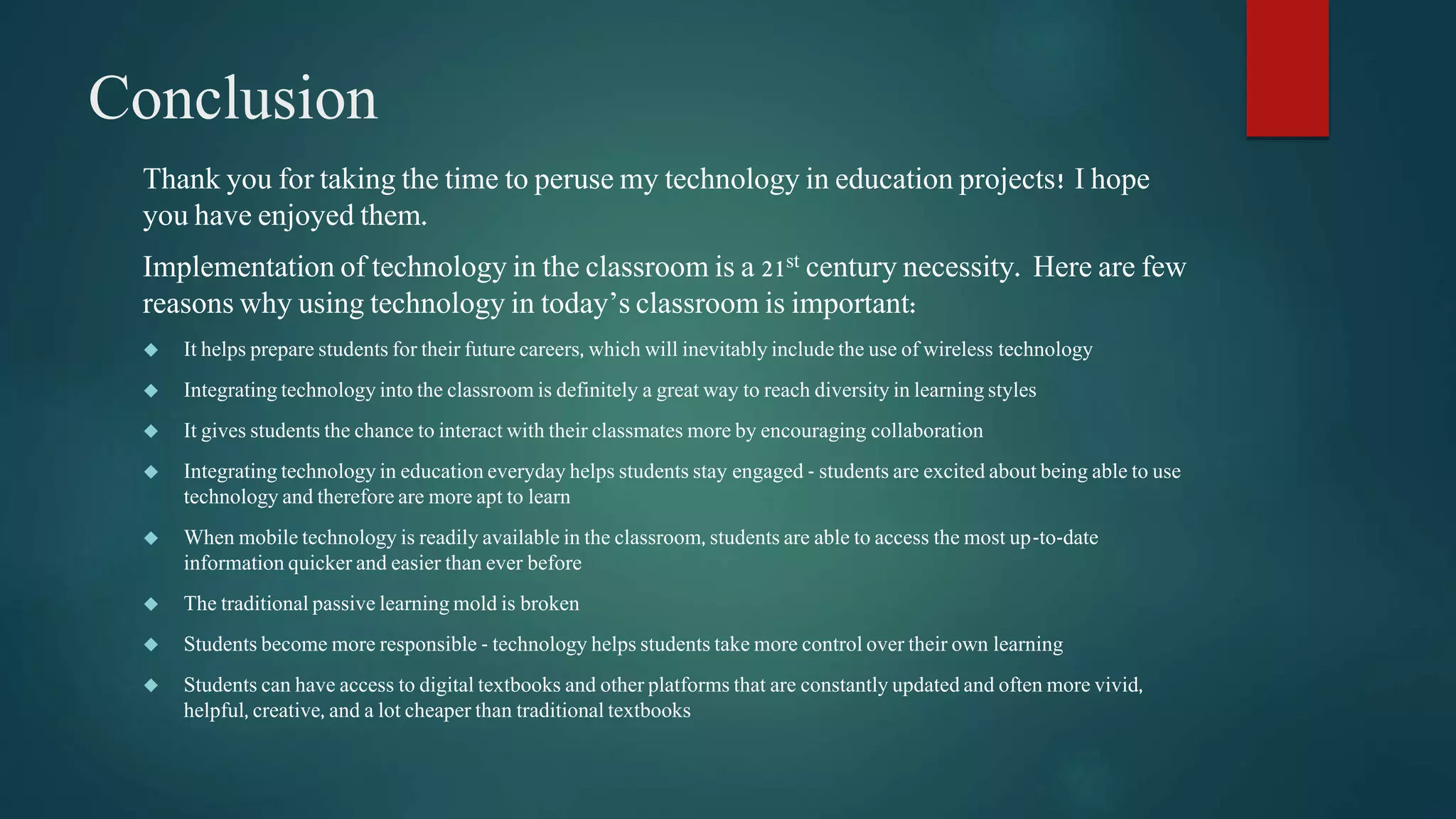 Conclusion 
Thank you for taking the time to peruse my technology in education projects! I hope 
you have enjoyed them. 
Implementation of technology in the classroom is a 21st century necessity. Here are few 
reasons why using technology in today’s classroom is important: 
 It helps prepare students for their future careers, which will inevitably include the use of wireless technology 
 Integrating technology into the classroom is definitely a great way to reach diversity in learning styles 
 It gives students the chance to interact with their classmates more by encouraging collaboration 
 Integrating technology in education everyday helps students stay engaged - students are excited about being able to use 
technology and therefore are more apt to learn 
 When mobile technology is readily available in the classroom, students are able to access the most up-to-date 
information quicker and easier than ever before 
 The traditional passive learning mold is broken 
 Students become more responsible - technology helps students take more control over their own learning 
 Students can have access to digital textbooks and other platforms that are constantly updated and often more vivid, 
helpful, creative, and a lot cheaper than traditional textbooks 
