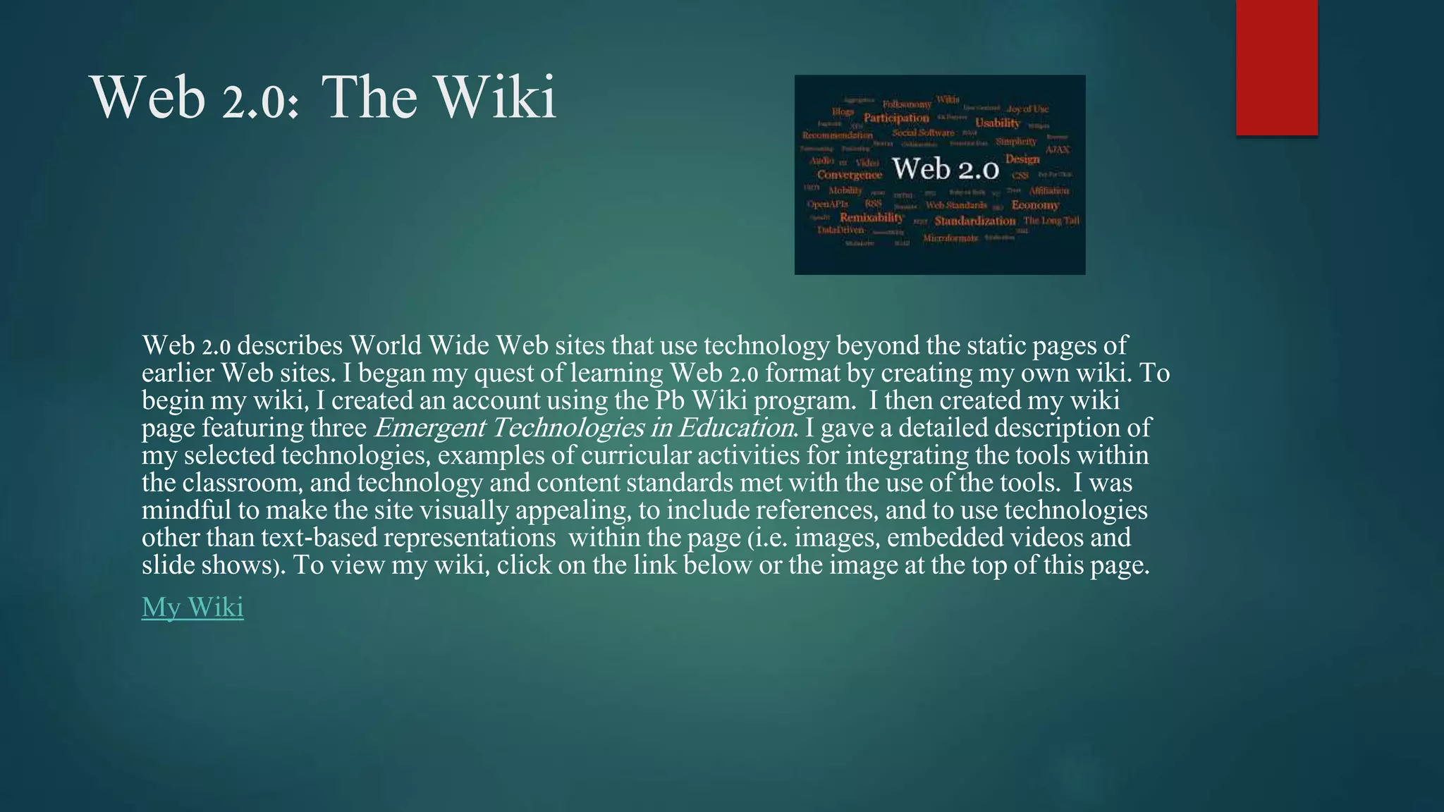 Web 2.0: The Wiki 
Web 2.0 describes World Wide Web sites that use technology beyond the static pages of 
earlier Web sites. I began my quest of learning Web 2.0 format by creating my own wiki. To 
begin my wiki, I created an account using the Pb Wiki program. I then created my wiki 
page featuring three Emergent Technologies in Education. I gave a detailed description of 
my selected technologies, examples of curricular activities for integrating the tools within 
the classroom, and technology and content standards met with the use of the tools. I was 
mindful to make the site visually appealing, to include references, and to use technologies 
other than text-based representations within the page (i.e. images, embedded videos and 
slide shows). To view my wiki, click on the link below or the image at the top of this page. 
My Wiki 
 