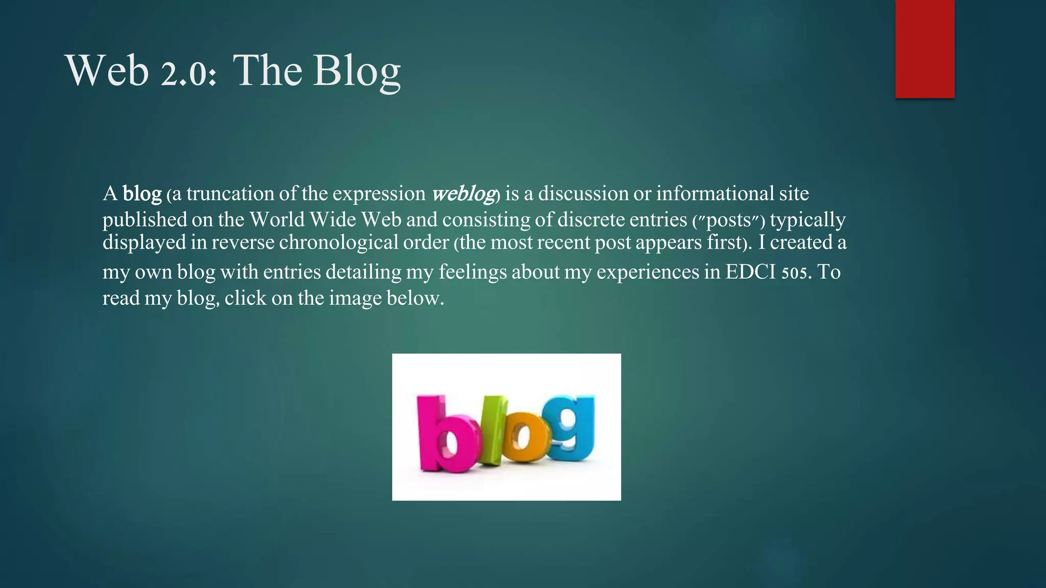 Web 2.0: The Blog 
A blog (a truncation of the expressionweblog) is a discussion or informational site 
published on the World Wide Web and consisting of discrete entries ("posts") typically 
displayed in reverse chronological order (the most recent post appears first). I created a 
my own blog with entries detailing my feelings about my experiences in EDCI 505. To 
read my blog, click on the image below. 
 