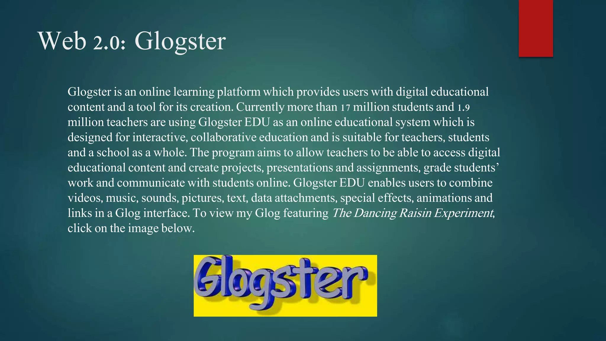 Web 2.0: Glogster 
Glogster is an online learning platform which provides users with digital educational 
content and a tool for its creation. Currently more than 17 million students and 1.9 
million teachers are using Glogster EDU as an online educational system which is 
designed for interactive, collaborative education and is suitable for teachers, students 
and a school as a whole. The program aims to allow teachers to be able to access digital 
educational content and create projects, presentations and assignments, grade students’ 
work and communicate with students online. Glogster EDU enables users to combine 
videos, music, sounds, pictures, text, data attachments, special effects, animations and 
links in a Glog interface. To view my Glog featuring The Dancing Raisin Experiment , 
click on the image below. 
 