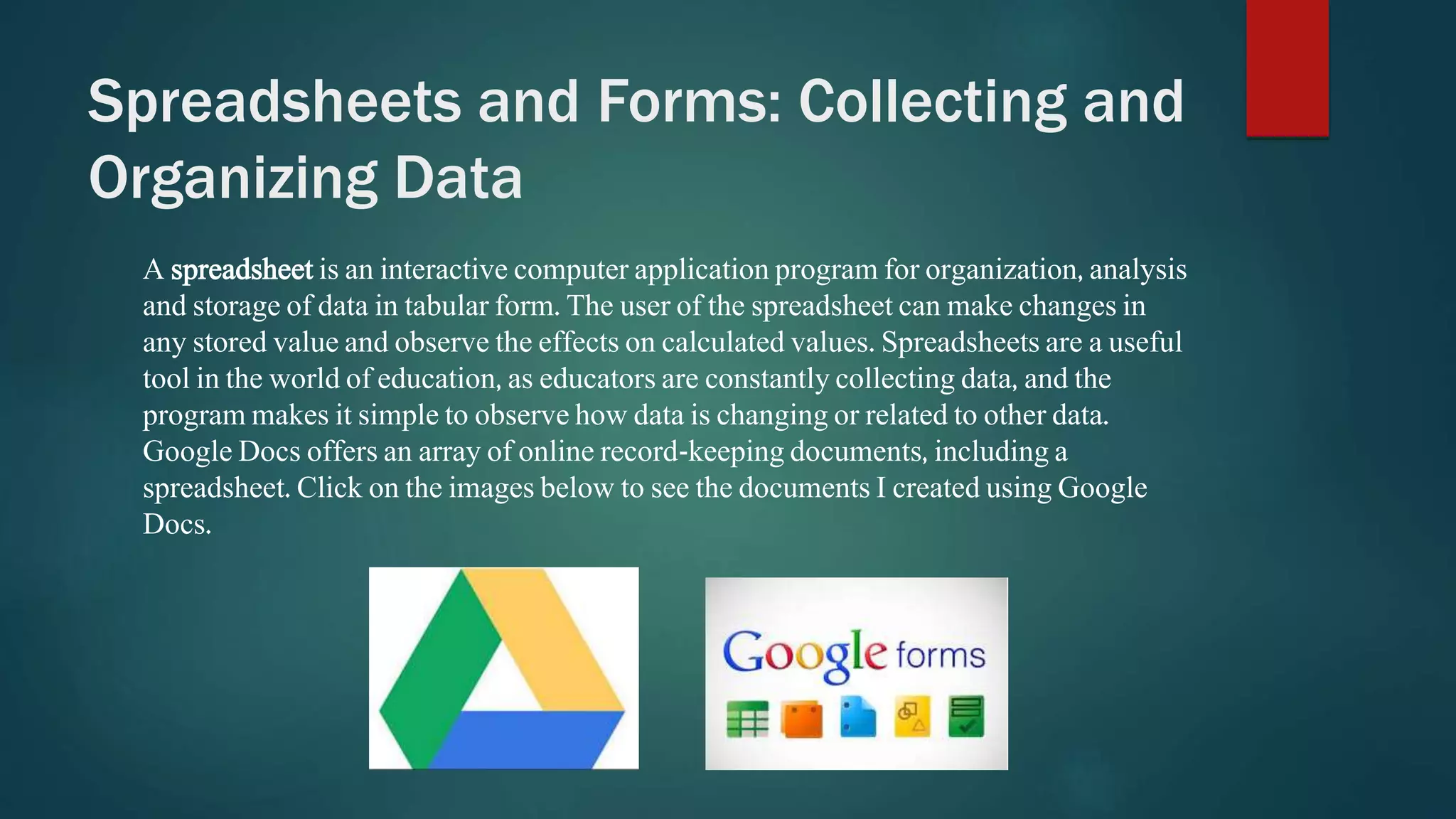 Spreadsheets and Forms: Collecting and 
Organizing Data 
A spreadsheet is an interactive computer application program for organization, analysis 
and storage of data in tabular form. The user of the spreadsheet can make changes in 
any stored value and observe the effects on calculated values. Spreadsheets are a useful 
tool in the world of education, as educators are constantly collecting data, and the 
program makes it simple to observe how data is changing or related to other data. 
Google Docs offers an array of online record-keeping documents, including a 
spreadsheet. Click on the images below to see the documents I created using Google 
Docs. 
 