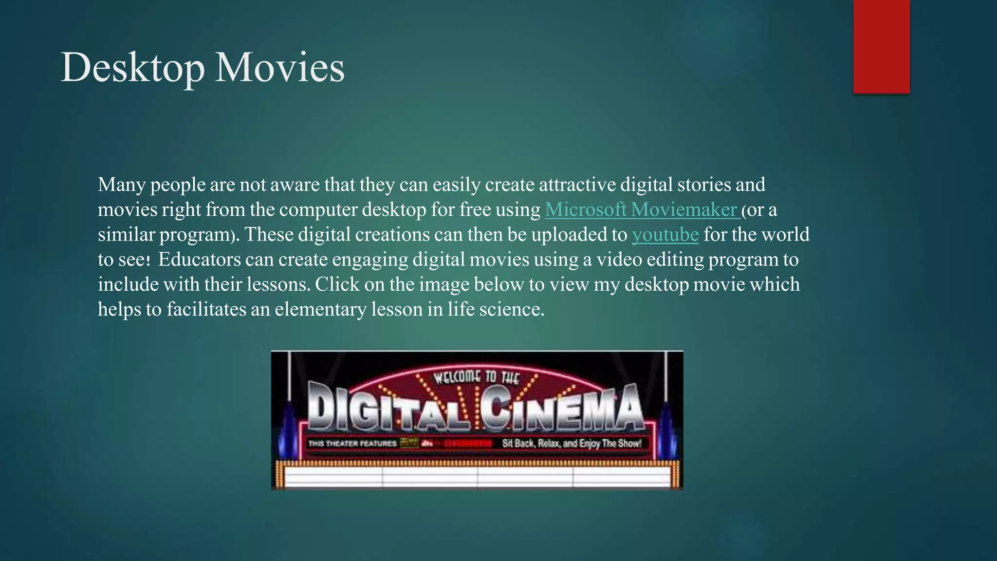 Desktop Movies 
Many people are not aware that they can easily create attractive digital stories and 
movies right from the computer desktop for free using Microsoft Moviemaker (or a 
similar program). These digital creations can then be uploaded to youtube for the world 
to see! Educators can create engaging digital movies using a video editing program to 
include with their lessons. Click on the image below to view my desktop movie which 
helps to facilitates an elementary lesson in life science. 
 