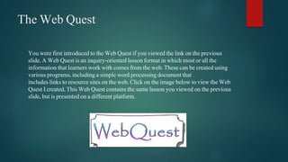 The Web Quest 
You were first introduced to the Web Quest if you viewed the link on the previous 
slide. A Web Quest is an inquiry-oriented lesson format in which most or all the 
information that learners work with comes from the web. These can be created using 
various programs, including a simple word processing document that 
includes links to resource sites on the web. Click on the image below to view the Web 
Quest I created. This Web Quest contains the same lesson you viewed on the previous 
slide, but is presented on a different platform. 
 
