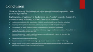 Conclusion 
Thank you for taking the time to peruse my technology in education projects! I hope 
you have enjoyed them. 
Implementation of technology in the classroom is a 21st century necessity. Here are few 
reasons why using technology in today’s classroom is important: 
 It helps prepare students for their future careers, which will inevitably include the use of wireless technology 
 Integrating technology into the classroom is definitely a great way to reach diversity in learning styles 
 It gives students the chance to interact with their classmates more by encouraging collaboration 
 Integrating technology in education everyday helps students stay engaged - students are excited about being able to use 
technology and therefore are more apt to learn 
 When mobile technology is readily available in the classroom, students are able to access the most up-to-date 
information quicker and easier than ever before 
 The traditional passive learning mold is broken 
 Students become more responsible - technology helps students take more control over their own learning 
 Students can have access to digital textbooks and other platforms that are constantly updated and often more vivid, 
helpful, creative, and a lot cheaper than traditional textbooks 
