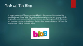 Web 2.0: The Blog 
A blog (a truncation of the expressionweblog) is a discussion or informational site 
published on the World Wide Web and consisting of discrete entries ("posts") typically 
displayed in reverse chronological order (the most recent post appears first). I created a 
my own blog with entries detailing my feelings about my experiences in EDCI 505. To 
read my blog, click on the image below. 
 