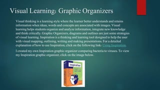 Visual Learning: Graphic Organizers 
Visual thinking is a learning style where the learner better understands and retains 
information when ideas, words and concepts are associated with images. Visual 
learning helps students organize and analyze information, integrate new knowledge 
and think critically. Graphic Organizers, diagrams and outlines are just some strategies 
of visual learning. Inspiration is a thinking and learning tool designed to help the user 
with visual mapping, outlining, writing and making presentations. For a detailed 
explanation of how to use Inspiration, click on the following link: Using Inspiration. 
I created my own Inspiration graphic organizer comparing bacteria to viruses. To view 
my Inspiration graphic organizer, click on the image below. 
 