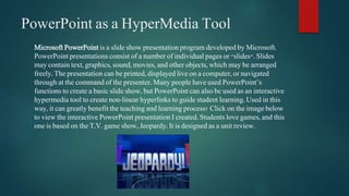 PowerPoint as a HyperMedia Tool 
Microsoft PowerPoint is a slide show presentation program developed by Microsoft. 
PowerPoint presentations consist of a number of individual pages or "slides". Slides 
may contain text, graphics, sound, movies, and other objects, which may be arranged 
freely. The presentation can be printed, displayed live on a computer, or navigated 
through at the command of the presenter. Many people have used PowerPoint’s 
functions to create a basic slide show, but PowerPoint can also be used as an interactive 
hypermedia tool to create non-linear hyperlinks to guide student learning. Used in this 
way, it can greatly benefit the teaching and learning process! Click on the image below 
to view the interactive PowerPoint presentation I created. Students love games, and this 
one is based on the T.V. game show, Jeopardy. It is designed as a unit review. 
 