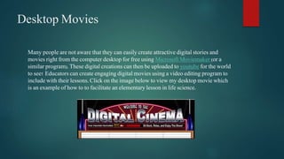 Desktop Movies 
Many people are not aware that they can easily create attractive digital stories and 
movies right from the computer desktop for free using Microsoft Moviemaker (or a 
similar program). These digital creations can then be uploaded to youtube for the world 
to see! Educators can create engaging digital movies using a video editing program to 
include with their lessons. Click on the image below to view my desktop movie which 
is an example of how to to facilitate an elementary lesson in life science. 
 