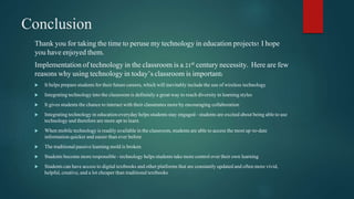 Conclusion 
Thank you for taking the time to peruse my technology in education projects! I hope 
you have enjoyed them. 
Implementation of technology in the classroom is a 21st century necessity. Here are few 
reasons why using technology in today’s classroom is important: 
 It helps prepare students for their future careers, which will inevitably include the use of wireless technology 
 Integrating technology into the classroom is definitely a great way to reach diversity in learning styles 
 It gives students the chance to interact with their classmates more by encouraging collaboration 
 Integrating technology in education everyday helps students stay engaged - students are excited about being able to use 
technology and therefore are more apt to learn 
 When mobile technology is readily available in the classroom, students are able to access the most up-to-date 
information quicker and easier than ever before 
 The traditional passive learning mold is broken 
 Students become more responsible - technology helps students take more control over their own learning 
 Students can have access to digital textbooks and other platforms that are constantly updated and often more vivid, 
helpful, creative, and a lot cheaper than traditional textbooks 

