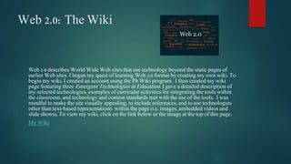 Web 2.0: The Wiki 
Web 2.0 describes World Wide Web sites that use technology beyond the static pages of 
earlier Web sites. I began my quest of learning Web 2.0 format by creating my own wiki. To 
begin my wiki, I created an account using the Pb Wiki program. I then created my wiki 
page featuring three Emergent Technologies in Education. I gave a detailed description of 
my selected technologies, examples of curricular activities for integrating the tools within 
the classroom, and technology and content standards met with the use of the tools. I was 
mindful to make the site visually appealing, to include references, and to use technologies 
other than text-based representations within the page (i.e. images, embedded videos and 
slide shows). To view my wiki, click on the link below or the image at the top of this page. 
My Wiki 
 