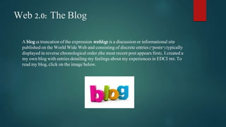 Web 2.0: The Blog 
A blog (a truncation of the expressionweblog) is a discussion or informational site 
published on the World Wide Web and consisting of discrete entries ("posts") typically 
displayed in reverse chronological order (the most recent post appears first). I created a 
my own blog with entries detailing my feelings about my experiences in EDCI 505. To 
read my blog, click on the image below. 
 
