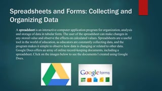 Spreadsheets and Forms: Collecting and 
Organizing Data 
A spreadsheet is an interactive computer application program for organization, analysis 
and storage of data in tabular form. The user of the spreadsheet can make changes in 
any stored value and observe the effects on calculated values. Spreadsheets are a useful 
tool in the world of education, as educators are constantly collecting data, and the 
program makes it simple to observe how data is changing or related to other data. 
Google Docs offers an array of online record-keeping documents, including a 
spreadsheet. Click on the images below to see the documents I created using Google 
Docs. 
 