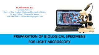 PREPARATION OF BIOLOGICAL SPECIMENS
FOR LIGHT MICROSCOPY
Dr. Abdussalam, A.K.
Assistant Professor,
Dept. of Post Graduate Studies and Research in Botany
Sir Syed College, Taliparamba, Kannur
Mob: 9847654285, salamkoduvally@gmail.com
 