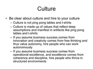Culture
• Be clear about culture and hire to your culture
– Culture is not ping pong tables and t-shirts
– Culture is made up of values that reflect deep
assumptions and manifest in artifacts like ping pong
tables and t-shirts
– If you assume business success comes from
innovation and creativity comes from free thinking and
thus value autonomy, hire people who can work
autonomously
– If you assume business success comes from
operational excellence, and excellence comes from
coherence and discipline, hire people who thrive in
structured environments
 