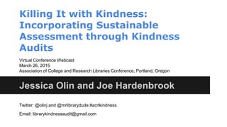 Killing It with Kindness:
Incorporating Sustainable
Assessment through Kindness
Audits
Jessica Olin and Joe Hardenbrook
Virtual Conference Webcast
March 26, 2015
Association of College and Research Libraries Conference, Portland, Oregon
Twitter: @olinj and @mrlibrarydude #acrlkindness
Email: librarykindnessaudit@gmail.com
 