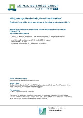 Killing one-day-old male chicks, do we have alternatives?
Opinions of ‘the public’ about alternatives to the killing of one-day-old chicks

Research for the Ministry of Agriculture, Nature Management and Food Quality
October 2008
Summary and conclusions
F. Leenstra1, G. Munnichs2, V. Beekman3, E. van den Heuvel-Vromans2, L. Aramyan3 en H. Woelders1.
Animal Sciences Group, Wageningen UR, PO Box 65, 8200 AB Lelystad
Rathenau Institute, The Hague
3
Agricultural Economic Institute (LEI), Wageningen UR, The Hague
1
2

Design and working method:
H. Hopster (Animal Sciences Group, Wageningen UR)
Advisory group:
G. Albers (Hendrix Genetics BV), A. Butijn (NOP Kring Kuikenbroeders), M. de Jong (Animal Protection), P.Bours
and E. Ganzevoort (LNV) participated in the advisory group.
Film production:
CB-Media, C. Brinkhuizen and L. van der Pol.
The results of the discussions in the focus groups and of the public inquiry have been discussed during a
workshop with F. Brom (Rathenau), T. de Cock Buning (VU), F. Staﬂeu (UU), S. Swart (RUG) and C. van der Weele
(WUR). Notions from that discussion were integrated into this report.

 