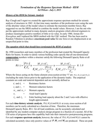 Termination of the Response Spectrum Method - RSM
Ed Wilson - July 3, 2015
History of the RSM for Seismic Analysis
Ray Clough and I regret we created the approximate response spectrum method for seismic
analysis of structures in 1962. At that time many members of the profession were using the sum
of the absolute values of the modal values to estimate the maximum member forces. Ray
suggested we use the SRSS method to combine the modal values. However, I am the one who
put the approximate method in many dynamic analysis programs which allowed engineers to
produce meaningless positive numbers of little or no value. In early 1980, Arman Der
Kiureghian and I replaced the SRSS method with the CQC method. This has been used in
Random Vibration to produce a maximum peak value for one force or one displacement at an
unspecified point in time.
The equation which that should have ternionated the RSM of analysis
By 1990 researchers and many members of the profession had created the Demand/Capacity
Ratio for beams. In order to satisfy various building codes specify that all one-dimensional
compression members within a structure satisfy the following Demand/Capacity Ratio at all
points in time:
0.1
)
P
)t(P
1(M
C)t(M
)
P
)t(P
1(M
C)t(M
P
)t(P
)t(R
3e
3cb
33
2e
2cb
22
crc
≤
−
±
−
±=
φφ
φ
Where the forces acting on the frame element cross-section at time “t” are )(and)(),( 32 tMtMtP
(including the static forces prior to the application of the dynamic loads). The empirical
constants are code and material dependent and are normally defined as
cφ and bφ = Resistance factors
2C and 3C = Moment reduction factors
2cM and 3cM = Moment capacity
crP = Axial load Capacity
2eP and 3eP = Euler bucking load capacity about the 2 and 3 axis with effective
length approximated.
For each time-history seismic analysis, )(and)(),( 32 tMtMtP at every cross-section of all
members can be easily calculated as a function of time. Therefore, the maximum
Demand/Capacity Ratio, )( tR for all load conditions, can be accurately calculated and
identified by any modern computer analysis design program in a fraction of a second. All of the
CSI series of programs have this capability built into their interactive post-processing programs.
For each response spectrum analysis, however, the value of )(and)(),( 32 tMtMtP cannot be
calculated accurately since only positive values of 32 and, MMP are produced. These are peak
 