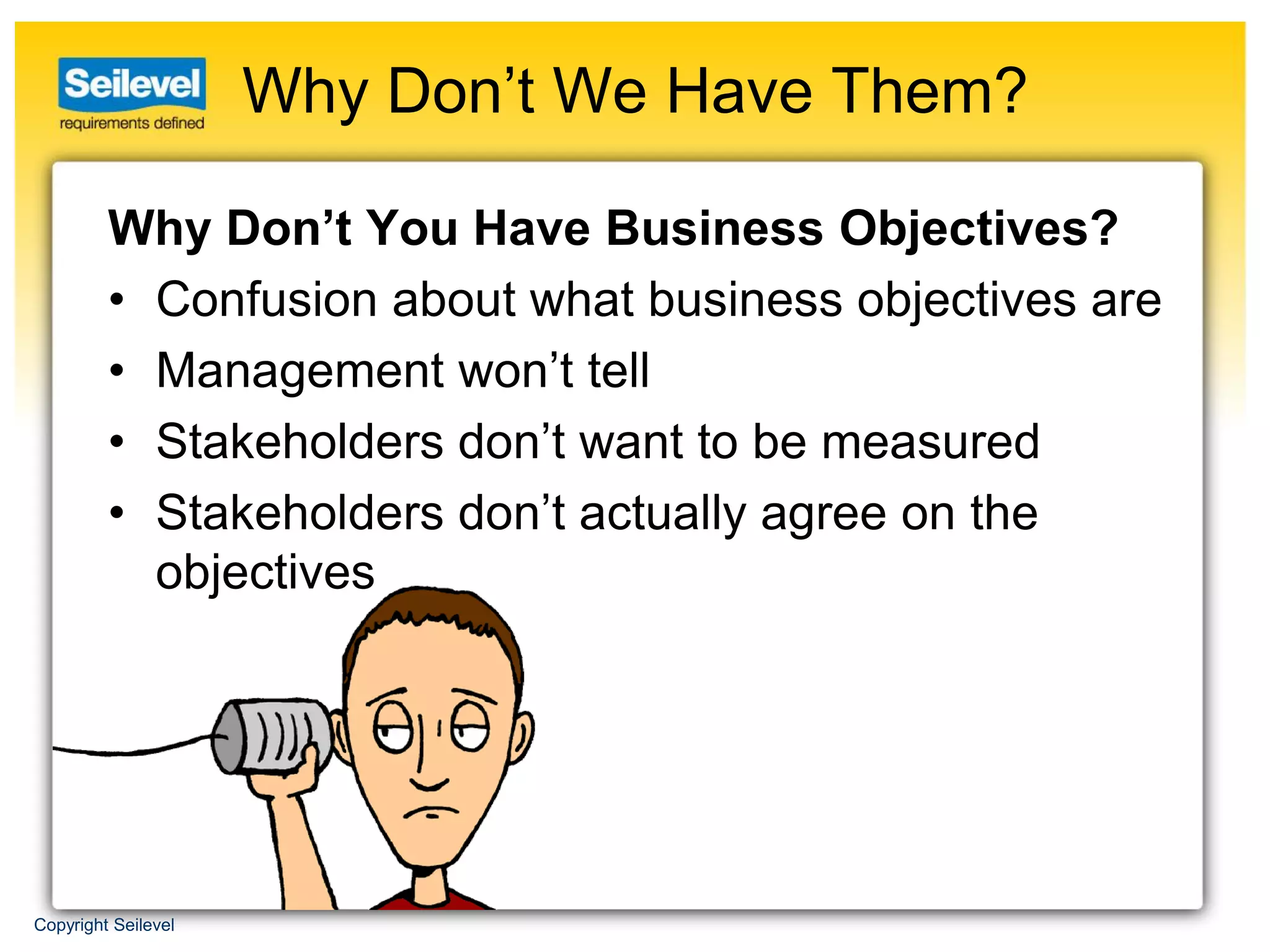 Why Don’t We Have Them?

         Why Don’t You Have Business Objectives?
         • Confusion about what business objectives are
         • Management won’t tell
         • Stakeholders don’t want to be measured
         • Stakeholders don’t actually agree on the
           objectives




Copyright Seilevel
 