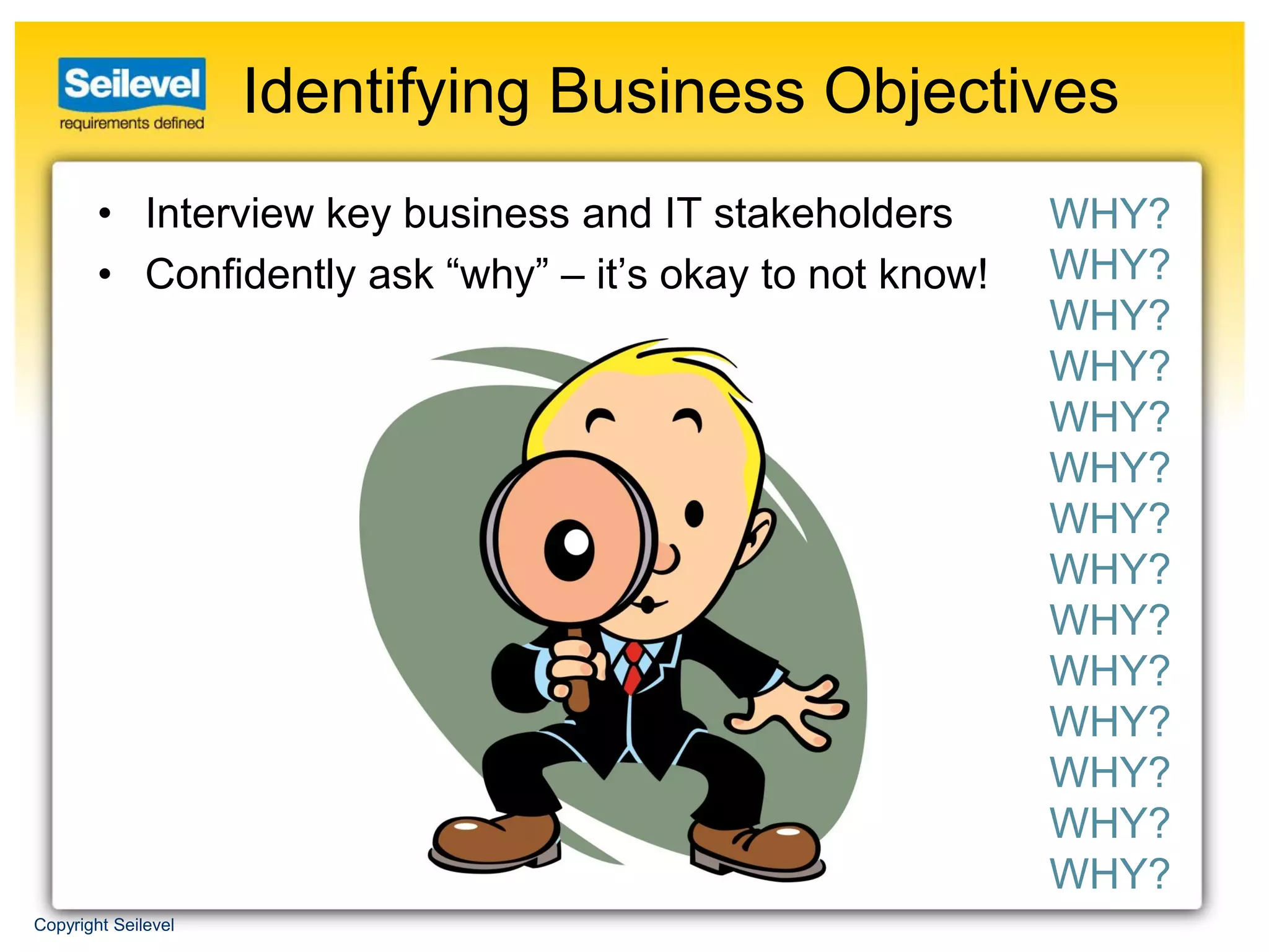 Identifying Business Objectives
        • Interview key business and IT stakeholders       WHY?
        • Confidently ask “why” – it’s okay to not know!   WHY?
                                                           WHY?
                                                           WHY?
                                                           WHY?
                                                           WHY?
                                                           WHY?
                                                           WHY?
                                                           WHY?
                                                           WHY?
                                                           WHY?
                                                           WHY?
                                                           WHY?
                                                           WHY?
Copyright Seilevel
 
