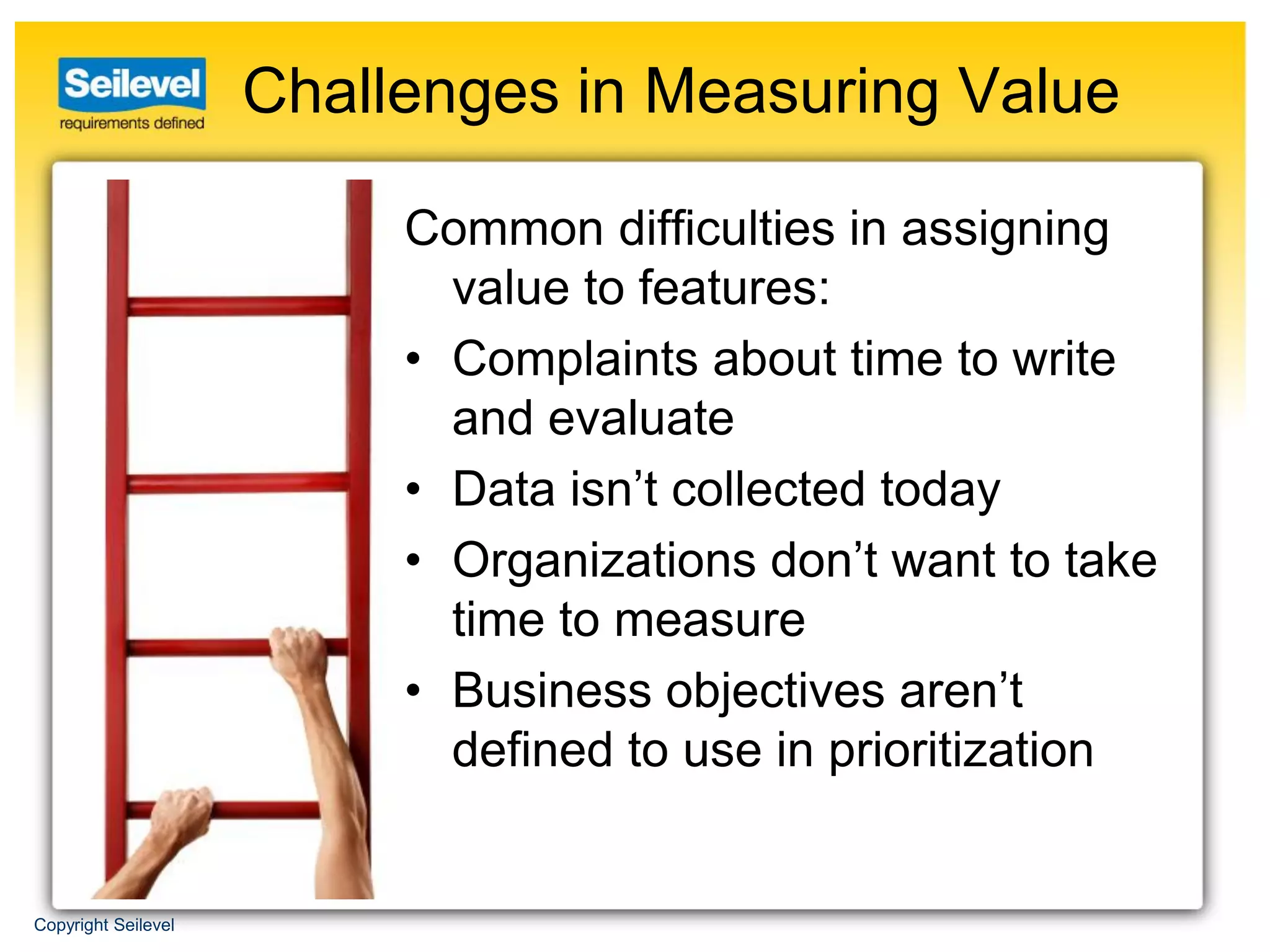 Challenges in Measuring Value

                          Common difficulties in assigning
                            value to features:
                          • Complaints about time to write
                            and evaluate
                          • Data isn’t collected today
                          • Organizations don’t want to take
                            time to measure
                          • Business objectives aren’t
                            defined to use in prioritization


Copyright Seilevel
 