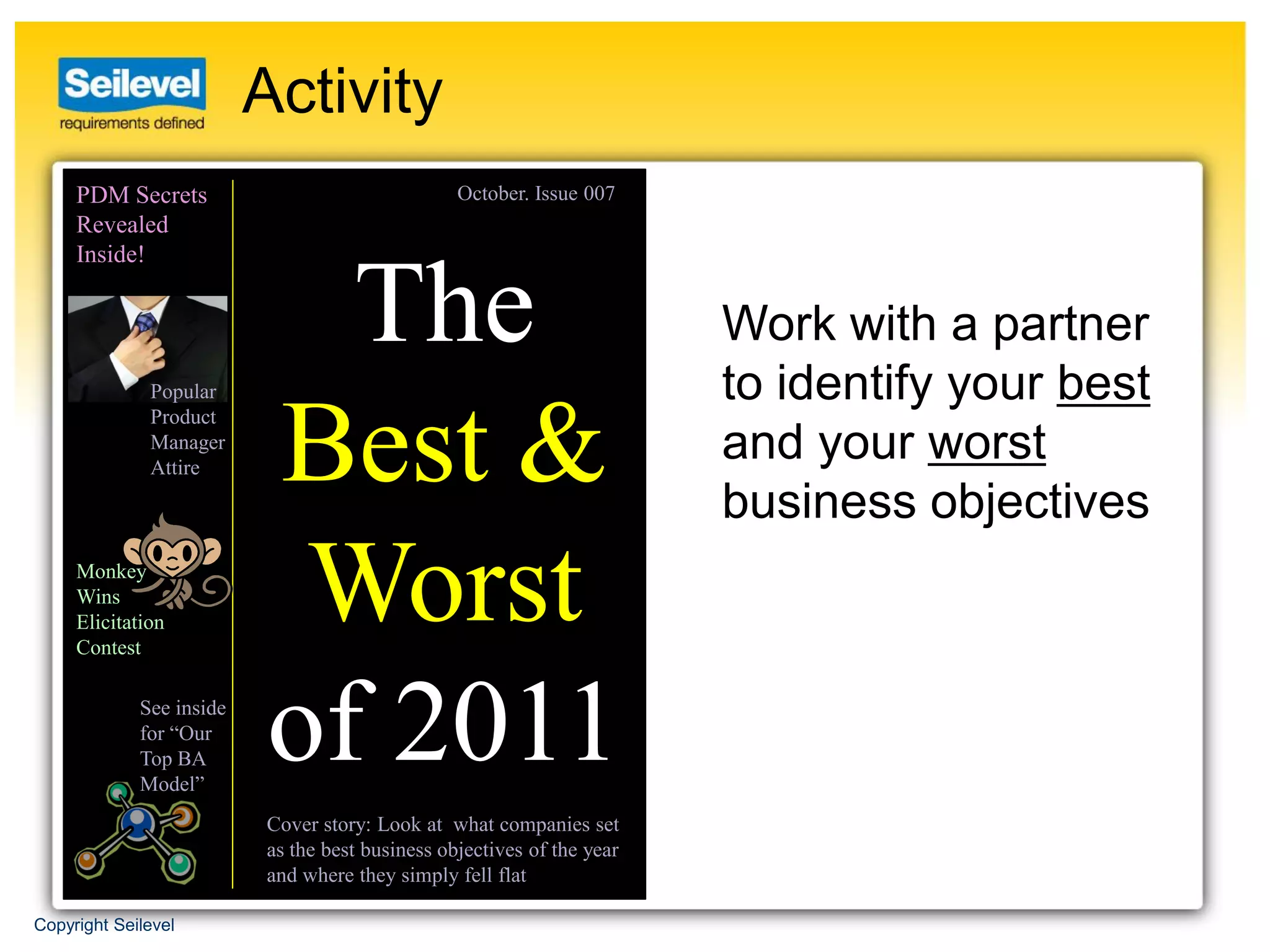 Activity
     PDM Secrets                                 October. Issue 007
     Revealed
     Inside!


                             The                                        Work with a partner
              Popular                                                   to identify your best
              Product
              Manager
              Attire       Best &                                       and your worst
                                                                        business objectives
     Monkey
     Wins
     Elicitation
     Contest
                            Worst
             See inside
             for “Our
             Top BA
             Model”
                           of 2011
                          Cover story: Look at what companies set
                          as the best business objectives of the year
                          and where they simply fell flat

Copyright Seilevel
 