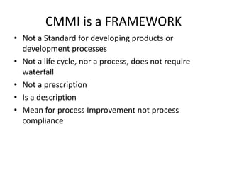 CMMI is a FRAMEWORK
• Not a Standard for developing products or
  development processes
• Not a life cycle, nor a process, does not require
  waterfall
• Not a prescription
• Is a description
• Mean for process Improvement not process
  compliance
 