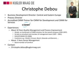 Christophe Debou
• Business Development Director: Central and Eastern Europe
• Process Director
• Accredited CMMI Trainer for CMMI for Development and CMMI for
  Services

• Experiences:
   – About 10 Years Quality Management and Process Improvement
       •   Alcatel, as Coordinator of CMM Initiative, for the overall company (1994-1997).
       •   Q-Labs as consultant and member of management team (1997 – 2001)
       •   KUGLER MAAG CIE (2006)
       •   Customers e.g.: Alcatel, Ericsson, Bosch, Giesecke und Devrient, …
   – About. 5 Years Senior Management
       • Board member of ComArch
• Contact:
   – Christophe.debou@kuglermaag.com
 