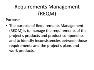 Requirements Management
             (REQM)
Purpose
• The purpose of Requirements Management
  (REQM) is to manage the requirements of the
  project’s products and product components
  and to identify inconsistencies between those
  requirements and the project’s plans and
  work products.
 