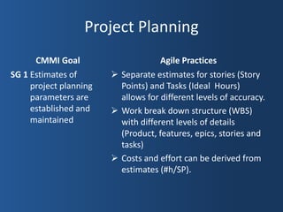 Project Planning
      CMMI Goal                      Agile Practices
SG 1 Estimates of        Separate estimates for stories (Story
     project planning     Points) and Tasks (Ideal Hours)
     parameters are       allows for different levels of accuracy.
     established and     Work break down structure (WBS)
     maintained           with different levels of details
                          (Product, features, epics, stories and
                          tasks)
                         Costs and effort can be derived from
                          estimates (#h/SP).
 