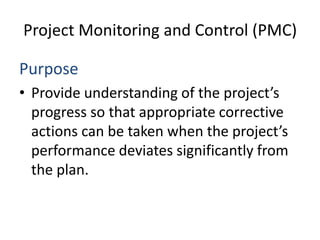 Project Monitoring and Control (PMC)

Purpose
• Provide understanding of the project’s
  progress so that appropriate corrective
  actions can be taken when the project’s
  performance deviates significantly from
  the plan.
 