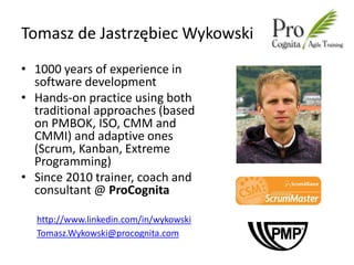 Tomasz de Jastrzębiec Wykowski
• 1000 years of experience in
  software development
• Hands-on practice using both
  traditional approaches (based
  on PMBOK, ISO, CMM and
  CMMI) and adaptive ones
  (Scrum, Kanban, Extreme
  Programming)
• Since 2010 trainer, coach and
  consultant @ ProCognita

  http://www.linkedin.com/in/wykowski
  Tomasz.Wykowski@procognita.com
 