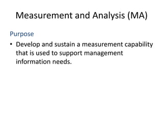 Measurement and Analysis (MA)
Purpose
• Develop and sustain a measurement capability
  that is used to support management
  information needs.
 