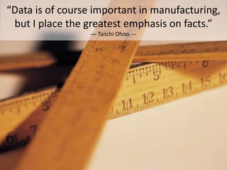“Data is of course important in manufacturing,
 but I place the greatest emphasis on facts.”
                  --- Taiichi Ohno ---
 