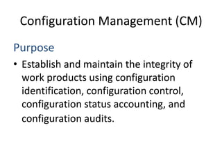 Configuration Management (CM)
Purpose
• Establish and maintain the integrity of
  work products using configuration
  identification, configuration control,
  configuration status accounting, and
  configuration audits.
 