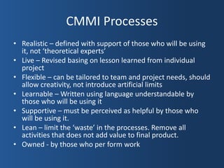 CMMI Processes
• Realistic – defined with support of those who will be using
  it, not ‘theoretical experts’
• Live – Revised basing on lesson learned from individual
  project
• Flexible – can be tailored to team and project needs, should
  allow creativity, not introduce artificial limits
• Learnable – Written using language understandable by
  those who will be using it
• Supportive – must be perceived as helpful by those who
  will be using it.
• Lean – limit the ‘waste’ in the processes. Remove all
  activities that does not add value to final product.
• Owned - by those who per form work
 