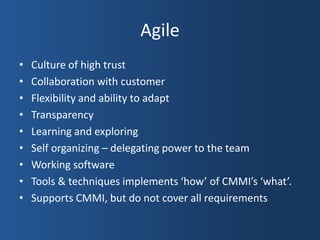 Agile
•   Culture of high trust
•   Collaboration with customer
•   Flexibility and ability to adapt
•   Transparency
•   Learning and exploring
•   Self organizing – delegating power to the team
•   Working software
•   Tools & techniques implements ‘how’ of CMMI’s ‘what’.
•   Supports CMMI, but do not cover all requirements
 