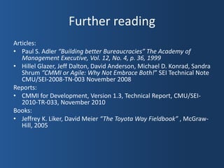 Further reading
Articles:
• Paul S. Adler “Building better Bureaucracies” The Academy of
   Management Executive, Vol. 12, No. 4, p. 36, 1999
• Hillel Glazer, Jeff Dalton, David Anderson, Michael D. Konrad, Sandra
   Shrum “CMMI or Agile: Why Not Embrace Both!” SEI Technical Note
   CMU/SEI-2008-TN-003 November 2008
Reports:
• CMMI for Development, Version 1.3, Technical Report, CMU/SEI-
   2010-TR-033, November 2010
Books:
• Jeffrey K. Liker, David Meier “The Toyota Way Fieldbook” , McGraw-
   Hill, 2005
 