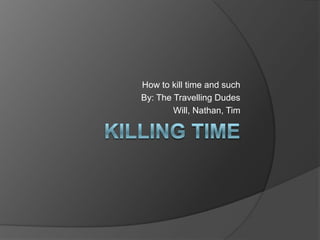 How to kill time and such
By: The Travelling Dudes
        Will, Nathan, Tim
 