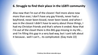 © Anthony Venn-Brown www.abbi.org.au
6. Struggle to find their place in the LGBTI community
Also now that I’m out of the closest I feel more alone now
more than ever, I don’t have any gay friends, never had a
boyfriend, never been kissed, never been loved, and when I
was in the closest I didn't have to worry about those things, I
had my Christian friends and that's where it ended. Now that
I'm out of the closet there is this BIG gap missing in my life…
and I'm filling this gap in a very bad way, but I cant talk about
it because.. well I can't… its complicated. (Gay male 22)
 