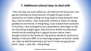 © Anthony Venn-Brown www.abbi.org.au
7. Additional cultural layer to deal with
‘Then one day, my mum called me, she told me she found out I was
gay by checking my email account, through the gay emails. I
received an air-ticket, telling me to go back to Hong Kong the next
day, I had no choice, I had to go back, without a chance of saying
goodbye to my friends. in Hong Kong, I was isolated from everyone
in Australia, I was arranged to see a psychiatrist, who begin to talk
me into being straight again. Dad and mum drilled me daily how I
should not do anything that is against human nature, how I
brought shame to the family etc. My parents decide to send me to
Beijing in February 2007, to an exchange program to further isolate
me, with my dad threatening to jail me if I meet any gay person
there.’ (Joey – early 20s – Hong Kong)
 