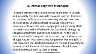 © Anthony Venn-Brown www.abbi.org.au
8. Intense cognitive dissonance
I became very scarred as I had always heard both in Church
and in society that homosexuality was not normal . I listened
to comments of how sick homosexuality was and even the
minister at my Church said that he would not allow an
homosexual to worship in our congregation. I felt really afraid.
I prayed and asked and believed that God would change my
thoughts and desires but nothing happened. As the years
went by all erotic thoughts that came into my mind were that
of a gay nature. I was constantly living under fear and guilt. I
was convinced that God had abandoned me and I was going to
be sent to hell. I almost had several nervous breakdowns,
finding it difficult even to work at times.
 