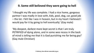 © Anthony Venn-Brown www.abbi.org.au
9. Some still believed they were going to hell
‘I thought my life was complete. I had a nice home, gorgeous
partner I was madly in love with, kids, pool, dog, car, good job
– the lot. I felt like I was in heaven, but in my heart I believed I
would pay for it by going to hell eventually.’ (Gay male)
‘My deepest, darkest more kept secret is that I am truly
PETRIFIED of dying alone, and in some wee recess in the back
of mind is telling me that it is God punishing me for being gay!’
(Gay male Christian)
 