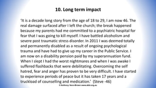 © Anthony Venn-Brown www.abbi.org.au
10. Long term impact
‘It is a decade long story from the age of 18 to 29, I am now 46. The
real damage surfaced after I left the church; the break happened
because my parents had me committed to a psychiatric hospital for
fear that I was going to kill myself. I have battled alcoholism and
severe post traumatic stress disorder. In 2011 I was deemed totally
and permanently disabled as a result of ongoing psychological
trauma and have had to give up my career in the Public Service. I
am now on a disability pension paid by my superannuation fund.
When I slept I had the worst nightmares and when I was awake I
suffered flashbacks that were debilitating. Overcoming the self
hatred, fear and anger has proven to be very difficult. I have started
to experience periods of peace but it has taken 17 years and a
truckload of counselling and medication.’ (Steve -46)
 