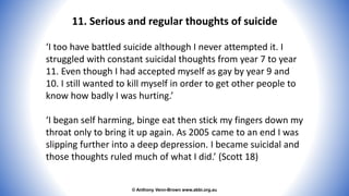 © Anthony Venn-Brown www.abbi.org.au
11. Serious and regular thoughts of suicide
‘I too have battled suicide although I never attempted it. I
struggled with constant suicidal thoughts from year 7 to year
11. Even though I had accepted myself as gay by year 9 and
10. I still wanted to kill myself in order to get other people to
know how badly I was hurting.’
‘I began self harming, binge eat then stick my fingers down my
throat only to bring it up again. As 2005 came to an end I was
slipping further into a deep depression. I became suicidal and
those thoughts ruled much of what I did.’ (Scott 18)
 