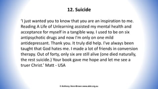 © Anthony Venn-Brown www.abbi.org.au
12. Suicide
‘I just wanted you to know that you are an inspiration to me.
Reading A Life of Unlearning assisted my mental health and
acceptance for myself in a tangible way. I used to be on six
antipsychotic drugs and now I'm only on one mild
antidepressant. Thank you. It truly did help. I've always been
taught that God hates me. I made a lot of friends in conversion
therapy. Out of forty, only six are still alive (one died naturally,
the rest suicide.) Your book gave me hope and let me see a
truer Christ.’ Matt - USA
 